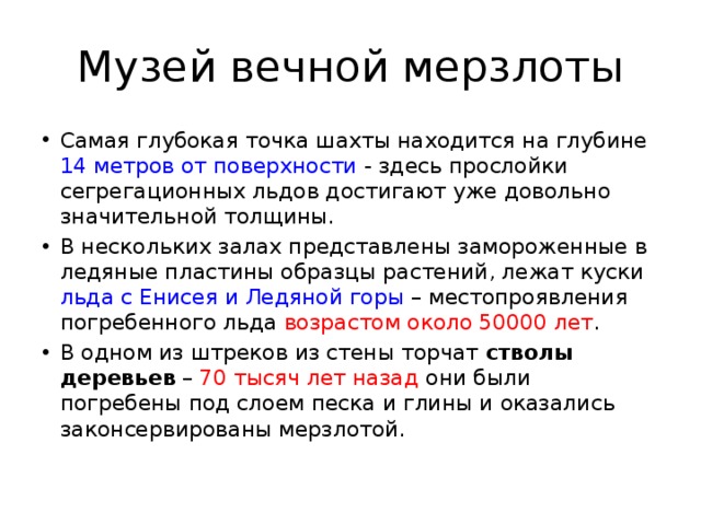 Музей вечной мерзлоты Самая глубокая точка шахты находится на глубине 14 метров от поверхности - здесь прослойки сегрегационных льдов достигают уже довольно значительной толщины. В нескольких залах представлены замороженные в ледяные пластины образцы растений, лежат куски льда с Енисея и Ледяной горы – местопроявления погребенного льда возрастом около 50000 лет . В одном из штреков из стены торчат стволы деревьев – 70 тысяч лет назад они были погребены под слоем песка и глины и оказались законсервированы мерзлотой. 