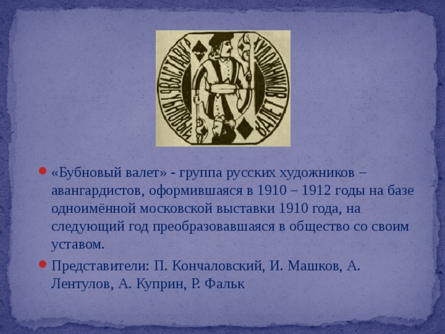 «Бубновый валет» - группа русских художников – авангардистов, оформившаяся в 1910 – 1912 годы на базе одноимённой московской выставки 1910 года, на следующий год преобразовавшаяся в общество со своим уставом.  Представители: П. Кончаловский, И. Машков, А. Лентулов, А. Куприн, Р. Фальк 
