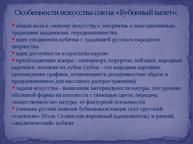 Особенности искусства союза «Бубновый валет»: общая воля к «новому искусству»; неприязнь к консервативным традициям академизма, передвижничества идея соединения кубизма с традицией русского народного творчества идея доступности и простоты картин преобладающие жанры - натюрморт, портреты, пейзажи, народные картинки, похожие на лубки (лубок - это народная картинка, произведение графики, отличающееся доходчивостью образа и предназначенное для массового распространения) задачи искусства - выявления материальности натуры, построение объёмной формы на плоскости с помощью цвета, передача «вещественности» натуры, её фактурной осязаемости главным руслом поисков бубнововалетовцев стал «русский сезаннизм» (Поль Сезанн как верховный вдохновитель) и ранний, «аналитический» кубизм 