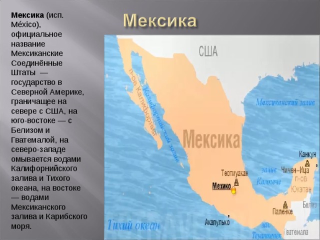 Мексика (исп. México), официальное название Мексиканские Соединённые Штаты  — государство в Северной Америке, граничащее на севере с США, на юго-востоке — с Белизом и Гватемалой, на северо-западе омывается водами Калифорнийского залива и Тихого океана, на востоке — водами Мексиканского залива и Карибского моря. 