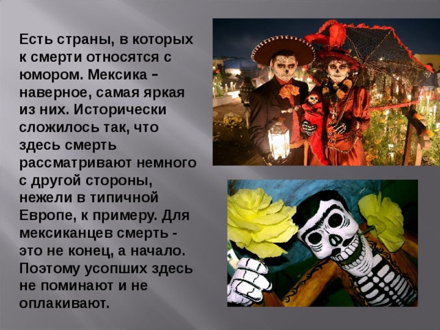 Есть страны, в которых к смерти относятся с юмором. Мексика – наверное, самая яркая из них. Исторически сложилось так, что здесь смерть рассматривают немного с другой стороны, нежели в типичной Европе, к примеру. Для мексиканцев смерть - это не конец, а начало. Поэтому усопших здесь не поминают и не оплакивают. 