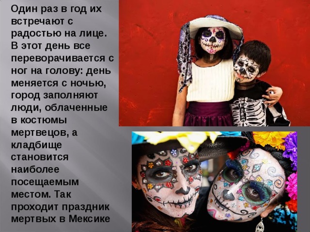Один раз в год их встречают с радостью на лице. В этот день все переворачивается с ног на голову: день меняется с ночью, город заполняют люди, облаченные в костюмы мертвецов, а кладбище становится наиболее посещаемым местом. Так проходит праздник мертвых в Мексике 