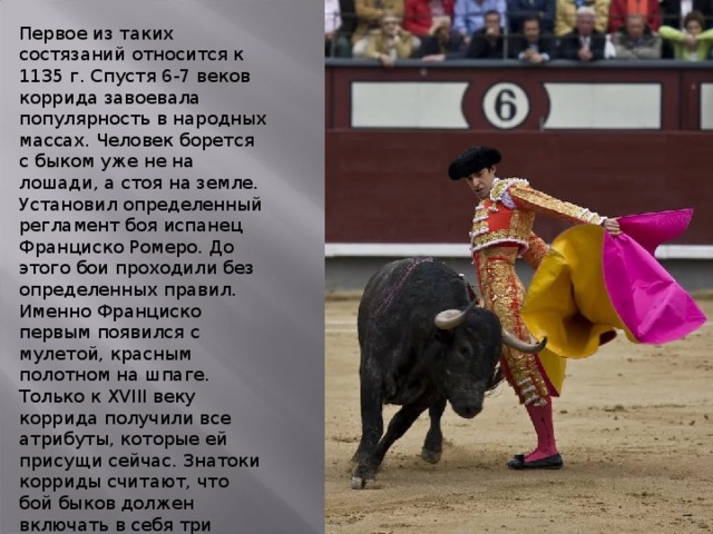 Первое из таких состязаний относится к 1135 г. Спустя 6-7 веков коррида завоевала популярность в народных массах. Человек борется с быком уже не на лошади, а стоя на земле. Установил определенный регламент боя испанец Франциско Ромеро. До этого бои проходили без определенных правил. Именно Франциско первым появился с мулетой, красным полотном на шпаге. Только к XVIII веку коррида получили все атрибуты, которые ей присущи сейчас. Знатоки корриды считают, что бой быков должен включать в себя три элемента: технику, эстетику и внутреннее чувство. В корриде есть классический стиль и авангардизм, как в балете. 
