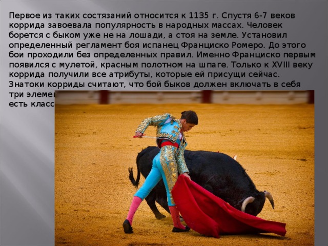 Первое из таких состязаний относится к 1135 г. Спустя 6-7 веков коррида завоевала популярность в народных массах. Человек борется с быком уже не на лошади, а стоя на земле. Установил определенный регламент боя испанец Франциско Ромеро. До этого бои проходили без определенных правил. Именно Франциско первым появился с мулетой, красным полотном на шпаге. Только к XVIII веку коррида получили все атрибуты, которые ей присущи сейчас. Знатоки корриды считают, что бой быков должен включать в себя три элемента: технику, эстетику и внутреннее чувство. В корриде есть классический стиль и авангардизм, как в балете. 
