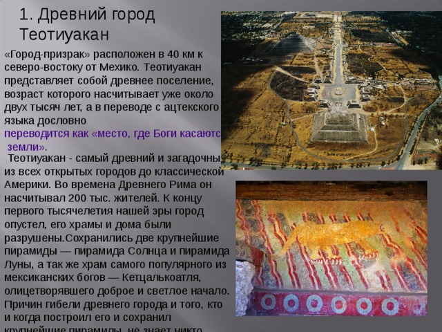 1. Древний город Теотиуакан «Город-призрак» расположен в 40 км к северо-востоку от Мехико. Теотиуакан представляет собой древнее поселение, возраст которого насчитывает уже около двух тысяч лет, а в переводе с ацтекского языка дословно переводится как «место, где Боги касаются земли».  Теотиуакан - самый древний и загадочный из всех открытых городов до классической Америки. Во времена Древнего Рима он насчитывал 200 тыс. жителей. К концу первого тысячелетия нашей эры город опустел, его храмы и дома были разрушены.Сохранились две крупнейшие пирамиды — пирамида Солнца и пирамида Луны, а так же храм самого популярного из мексиканских богов — Кетцалькоатля, олицетворявшего доброе и светлое начало. Причин гибели древнего города и того, кто и когда построил его и сохранил крупнейшие пирамиды, не знает никто. 