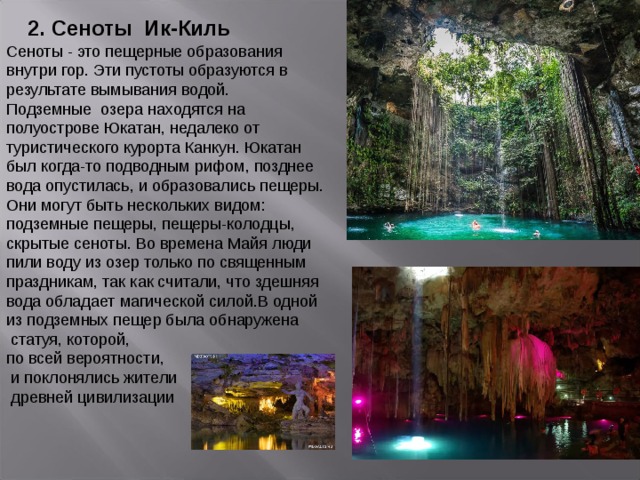 2. Сеноты Ик-Киль Сеноты - это пещерные образования внутри гор. Эти пустоты образуются в результате вымывания водой. Подземные  озера находятся на полуострове Юкатан, недалеко от туристического курорта Канкун. Юкатан был когда-то подводным рифом, позднее вода опустилась, и образовались пещеры. Они могут быть нескольких видом: подземные пещеры, пещеры-колодцы, скрытые сеноты. Во времена Майя люди пили воду из озер только по священным праздникам, так как считали, что здешняя вода обладает магической силой.В одной из подземных пещер была обнаружена  статуя, которой, по всей вероятности,  и поклонялись жители  древней цивилизации 
