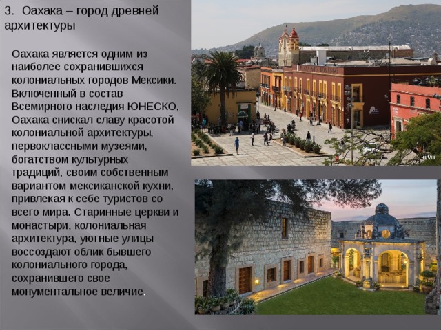 3. Оахака – город древней архитектуры Оахака является одним из наиболее сохранившихся колониальных городов Мексики. Включенный в состав Всемирного наследия ЮНЕСКО, Оахака снискал славу красотой колониальной архитектуры, первоклассными музеями, богатством культурных традиций, своим собственным вариантом мексиканской кухни, привлекая к себе туристов со всего мира. Старинные церкви и монастыри, колониальная архитектура, уютные улицы воссоздают облик бывшего колониального города, сохранившего свое монументальное величие . 