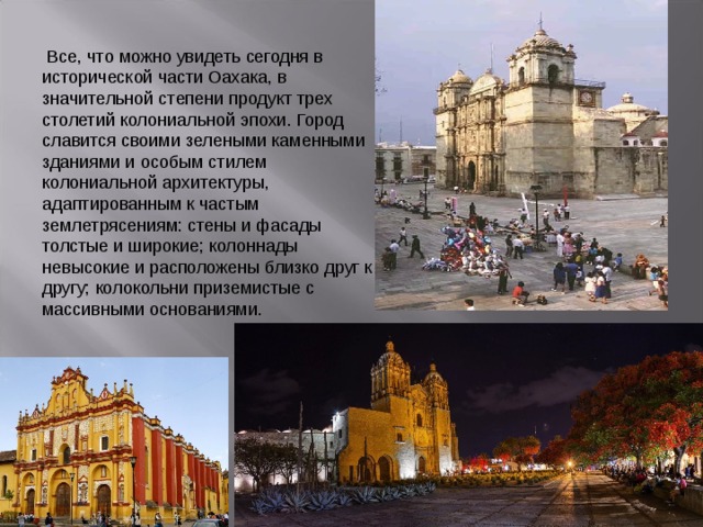  Все, что можно увидеть сегодня в исторической части Оахака, в значительной степени продукт трех столетий колониальной эпохи. Город славится своими зелеными каменными зданиями и особым стилем колониальной архитектуры, адаптированным к частым землетрясениям: стены и фасады толстые и широкие; колоннады невысокие и расположены близко друг к другу; колокольни приземистые с массивными основаниями. 