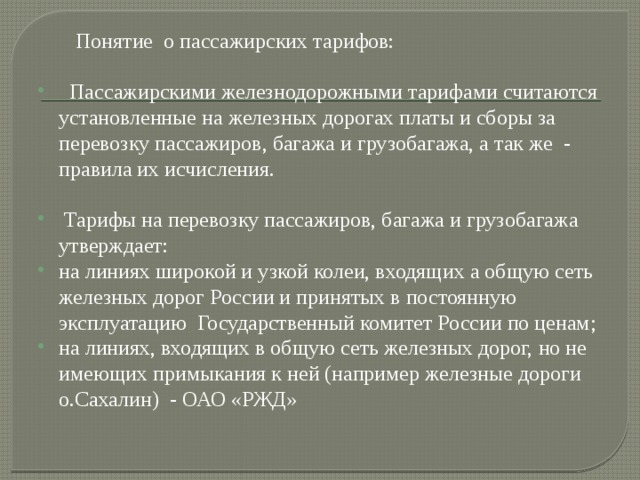  Понятие о пассажирских тарифов:  Пассажирскими железнодорожными тарифами считаются установленные на железных дорогах платы и сборы за перевозку пассажиров, багажа и грузобагажа, а так же - правила их исчисления.  Тарифы на перевозку пассажиров, багажа и грузобагажа утверждает: на линиях широкой и узкой колеи, входящих а общую сеть железных дорог России и принятых в постоянную эксплуатацию Государственный комитет России по ценам; на линиях, входящих в общую сеть железных дорог, но не имеющих примыкания к ней (например железные дороги о.Сахалин) - ОАО «РЖД» 