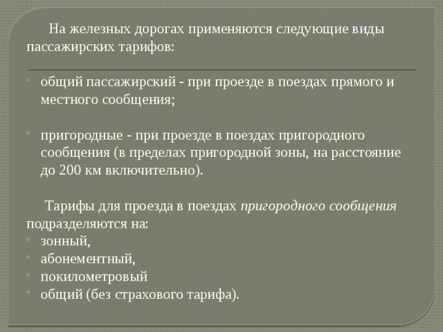  На железных дорогах применяются следующие виды пассажирских тарифов: общий пассажирский - при проезде в поездах прямого и местного сообщения; пригородные - при проезде в поездах пригородного сообщения (в пределах пригородной зоны, на расстояние до 200 км включительно).  Тарифы для проезда в поездах  пригородного сообщения подразделяются на: зонный, абонементный, покилометровый общий (без страхового тарифа). 