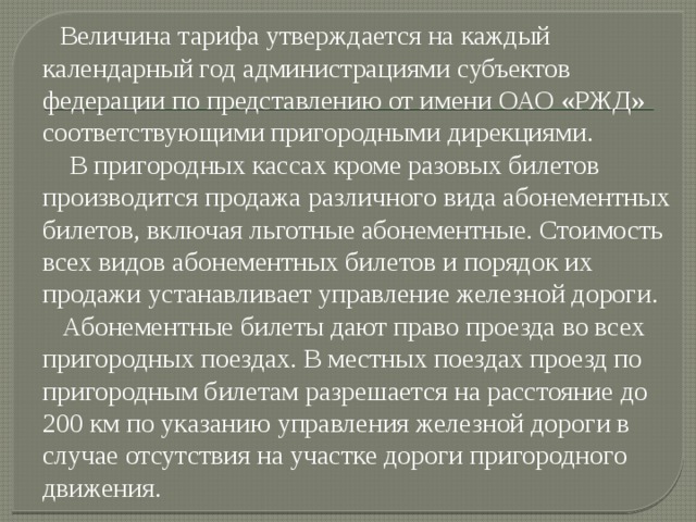  Величина тарифа утверждается на каждый календарный год администрациями субъектов федерации по представлению от имени ОАО «РЖД» соответствующими пригородными дирекциями.  В пригородных кассах кроме разовых билетов производится продажа различного вида абонементных билетов, включая льготные абонементные. Стоимость всех видов абонементных билетов и порядок их продажи устанавливает управление железной дороги.  Абонементные билеты дают право проезда во всех пригородных поездах. В местных поездах проезд по пригородным билетам разрешается на расстояние до 200 км по указанию управления железной дороги в случае отсутствия на участке дороги пригородного движения. 