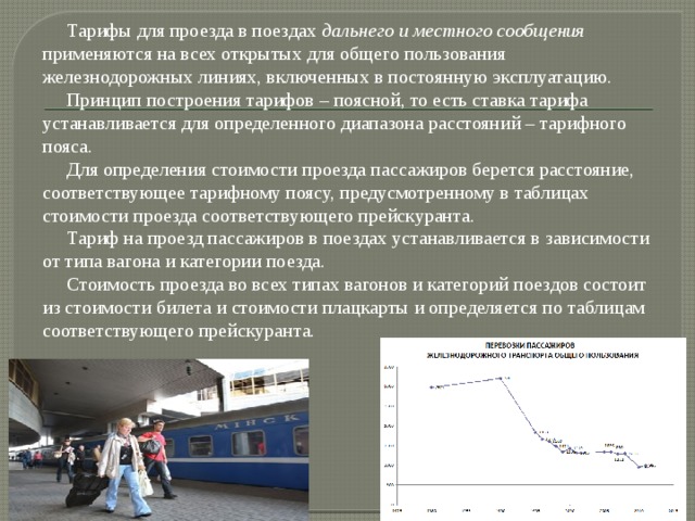  Тарифы для проезда в поездах  дальнего и местного сообщения применяются на всех открытых для общего пользования железнодорожных линиях, включенных в постоянную эксплуатацию.  Принцип построения тарифов – поясной, то есть ставка тарифа устанавливается для определенного диапазона расстояний – тарифного пояса.  Для определения стоимости проезда пассажиров берется расстояние, соответствующее тарифному поясу, предусмотренному в таблицах стоимости проезда соответствующего прейскуранта.  Тариф на проезд пассажиров в поездах устанавливается в зависимости от типа вагона и категории поезда.  Стоимость проезда во всех типах вагонов и категорий поездов состоит из стоимости билета и стоимости плацкарты и определяется по таблицам соответствующего прейскуранта. 