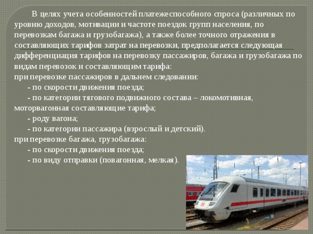  В целях учета особенностей платежеспособного спроса (различных по уровню доходов, мотивации и частоте поездок групп населения, по перевозкам багажа и грузобагажа), а также более точного отражения в составляющих тарифов затрат на перевозки, предполагается следующая дифференциация тарифов на перевозку пассажиров, багажа и грузобагажа по видам перевозок и составляющим тарифа: при перевозке пассажиров в дальнем следовании:  - по скорости движения поезда;  - по категории тягового подвижного состава – локомотивная, моторвагонная составляющие тарифа;  - роду вагона;  - по категории пассажира (взрослый и детский). при перевозке багажа, грузобагажа:  - по скорости движения поезда;  - по виду отправки (повагонная, мелкая). 