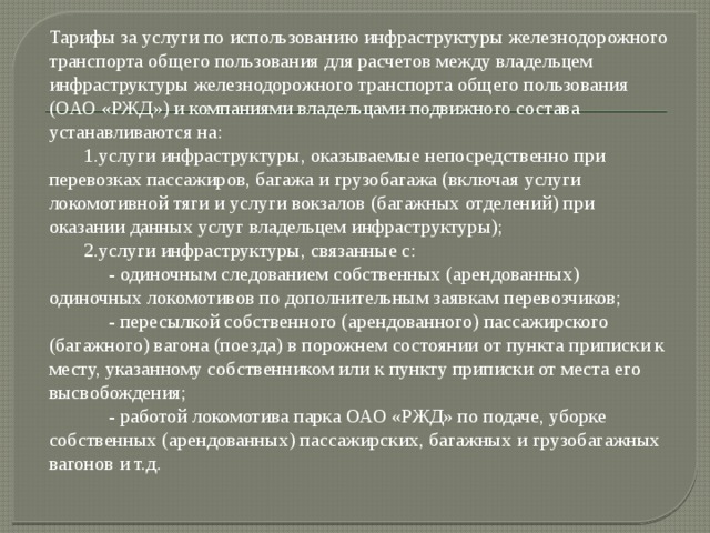 Тарифы за услуги по использованию инфраструктуры железнодорожного транспорта общего пользования для расчетов между владельцем инфраструктуры железнодорожного транспорта общего пользования (ОАО «РЖД») и компаниями владельцами подвижного состава устанавливаются на:  1.услуги инфраструктуры, оказываемые непосредственно при перевозках пассажиров, багажа и грузобагажа (включая услуги локомотивной тяги и услуги вокзалов (багажных отделений) при оказании данных услуг владельцем инфраструктуры);  2.услуги инфраструктуры, связанные с:  - одиночным следованием собственных (арендованных) одиночных локомотивов по дополнительным заявкам перевозчиков;  - пересылкой собственного (арендованного) пассажирского (багажного) вагона (поезда) в порожнем состоянии от пункта приписки к месту, указанному собственником или к пункту приписки от места его высвобождения;  - работой локомотива парка ОАО «РЖД» по подаче, уборке собственных (арендованных) пассажирских, багажных и грузобагажных вагонов и т.д. 