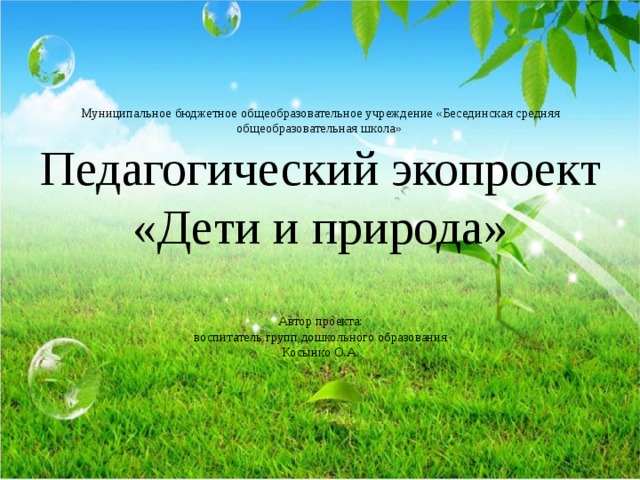 Муниципальное бюджетное общеобразовательное учреждение «Бесединская средняя общеобразовательная школа»  Педагогический экопроект  «Дети и природа»   Автор проекта:  воспитатель групп дошкольного образования  Косынко О.А.   