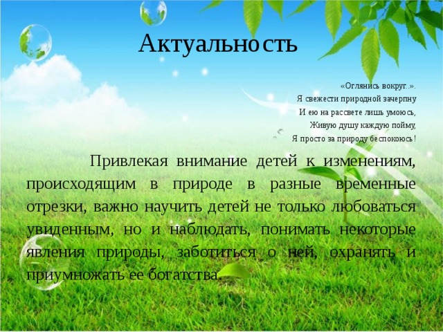 Актуальность «Оглянись вокруг..». Я свежести природной зачерпну И ею на рассвете лишь умоюсь, Живую душу каждую пойму, Я просто за природу беспокоюсь!  Привлекая внимание детей к изменениям, происходящим в природе в разные временные отрезки, важно научить детей не только любоваться увиденным, но и наблюдать, понимать некоторые явления природы, заботиться о ней, охранять и приумножать ее богатства. 