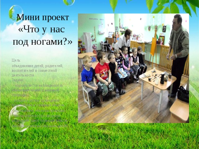 Мини проект  «Что у нас  под ногами?»   Цель: объединение детей, родителей, воспитателей в совместной деятельности.  Задачи:  - научать вести наблюдения за объектами живой и неживой природы; - показать детям проведение простейших и сложных опытов, - исследовать объекты природы; - экологическое просвещение родителей (даст большой плюс в экологическом воспитании детей). 