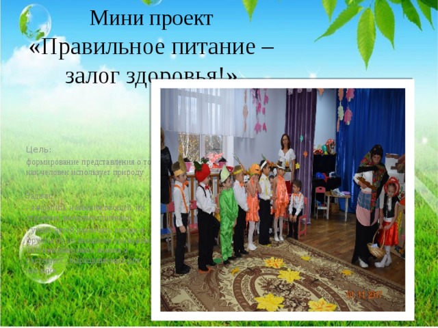 Мини проект «Правильное питание –залог здоровья!»   Цель: формирование представления о том, как человек использует природу. Задачи: - закрепить названия овощей, их строение, внешние признаки; - учить детей различать овощи и фрукты по их внешним признакам и систематизировать знания о растениях , выращиваемых для питания; 