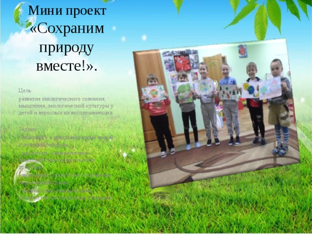 Мини проект «Сохраним природу вместе!». Цель: развитие экологического сознания, мышления, экологической культуры у детей и взрослых их воспитывающих. Задачи: - знакомить с представителями живой и неживой природы; - рассказать о взаимосвязи и взаимодействии всех объектов природы, - знакомить с проблемой загрязнения окружающей среды; - формировать эмоционально-положительное отношение к природе. 