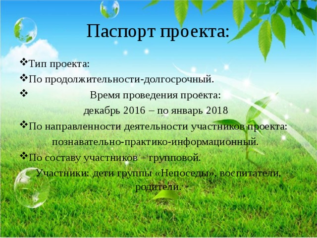 Паспорт проекта: Тип проекта: По продолжительности-долгосрочный.  Время проведения проекта:  декабрь 2016 – по январь 2018 По направленности деятельности участников проекта: познавательно-практико-информационный. По составу участников – групповой. Участники: дети группы «Непоседы», воспитатели, родители. 