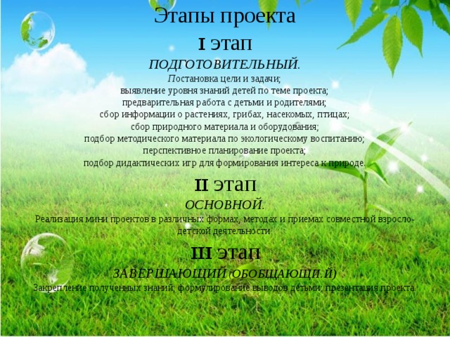 Этапы проекта  ɪ этап  ПОДГОТОВИТЕЛЬНЫЙ.  П остановка цели и задачи;  выявление уровня знаний детей по теме проекта;  предварительная работа с детьми и родителями;  сбор информации о растениях, грибах, насекомых, птицах;  сбор природного материала и оборудования;  подбор методического материала по экологическому воспитанию;  перспективное планирование проекта;  подбор дидактических игр для формирования интереса к природе.  ɪɪ этап  ОСНОВНОЙ.  Реализация мини проектов в различных формах, методах и приемах совместной взросло-детской деятельности .  ɪɪɪ этап  ЗАВЕРШАЮЩИЙ ( ОБОБЩАЮЩИ.Й)  Закрепление полученных знаний; формулирование выводов детьми; презентация проекта . 
