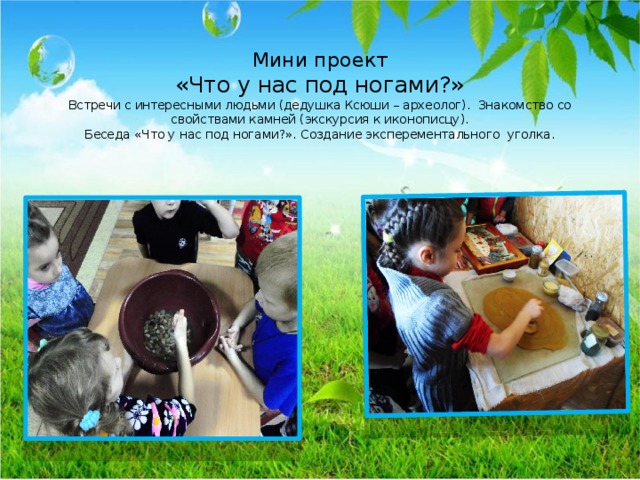  Мини проект  «Что у нас под ногами?»  Встречи с интересными людьми (дедушка Ксюши – археолог). Знакомство со свойствами камней (экскурсия к иконописцу).  Беседа «Что у нас под ногами?». Создание эксперементального уголка.    