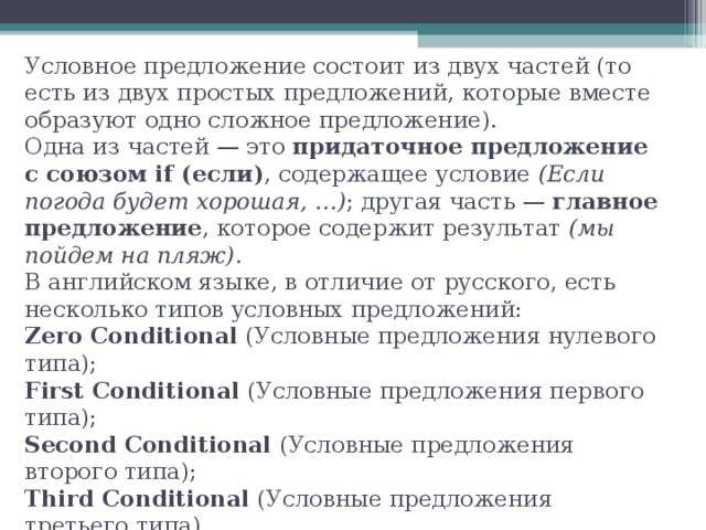 Условное предложение состоит из двух частей (то есть из двух простых предложений, которые вместе образуют одно сложное предложение).  Одна из частей — это придаточное предложение с союзом if (если) , содержащее условие (Если погода будет хорошая, …) ; другая часть — главное предложение , которое содержит результат (мы пойдем на пляж) .  В английском языке, в отличие от русского, есть несколько типов условных предложений:  Zero Conditional (Условные предложения нулевого типа);  First Conditional (Условные предложения первого типа);  Second Conditional (Условные предложения второго типа);  Third Conditional (Условные предложения третьего типа).   