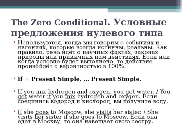 The Zero Conditional . Условные предложения нулевого типа Используются, когда мы говорим о событиях и явлениях, которые всегда истинны, реальны. Как правило, речь идёт о научных фактах, законах природы или привычных нам действиях. Если или когда условие будет выполнено, то действие произойдёт с вероятностью в 100%.  If + Present Simple, … Present Simple.  If you mix hydrogen and oxygen, you get water. / You get water if you mix hydrogen and oxygen. Если соединить водород и кислород, вы получите воду. If she goes to Moscow, she visits her sister. / She visits her sister if she goes to Moscow. Если она едет в Москву, то она навещает свою сестру. 