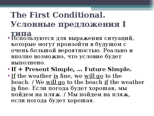 The First Conditional. Условные предложения I типа   Используются для выражения ситуаций, которые могут произойти в будущем с очень большой вероятностью. Реально и вполне возможно, что условие будет выполнено. If + Present Simple, … Future Simple. If the weather is fine, we will go to the beach. / We will go to the beach if the weather is fine. Если погода будет хорошая, мы пойдем на пляж. / Мы пойдем на пляж, если погода будет хорошая.  