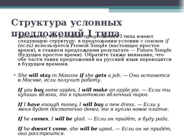 Структура условных предложений I типа Запомните, что условные предложения I типа имеют следующую структуру: в предложении-условии с союзом if (если) используется Present Simple (настоящее простое время), в главном предложении-результате — Future Simple (будущее простое время). Обратите также внимание, что обе части таких предложений на русский язык переводятся в будущем времени.  She will stay in Moscow if she gets a job. — Она останется в Москве, если получит работу.  If you buy some apples, I will make an apple pie. — Если ты купишь яблоки, то я приготовлю яблочный пирог.  If I have enough money, I will buy a new dress. — Если у меня будет достаточно денег, то я куплю новое платье.  If he comes , I will be glad. — Если он придёт, я буду рада.  If he doesn’t come , she will be upset. — Если он не придёт, она расстроится. 