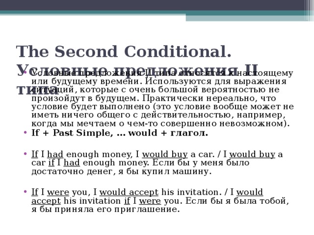 The Second Conditional. Условные предложения II типа Условные предложения II типа относятся к настоящему или будущему времени. Используются для выражения ситуаций, которые с очень большой вероятностью не произойдут в будущем. Практически нереально, что условие будет выполнено (это условие вообще может не иметь ничего общего с действительностью, например, когда мы мечтаем о чем-то совершенно невозможном). If + Past Simple, … would + глагол.  If I had enough money, I would buy a car. / I would buy a car if I had enough money. Если бы у меня было достаточно денег, я бы купил машину.  If I were you, I would accept his invitation. / I would accept his invitation if I were you. Если бы я была тобой, я бы приняла его приглашение.  