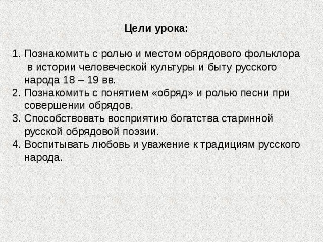 Цели урока: Познакомить с ролью и местом обрядового фольклора в истории человеческой культуры и быту русского народа 18 – 19 вв. Познакомить с понятием «обряд» и ролью песни при совершении обрядов. Способствовать восприятию богатства старинной русской обрядовой поэзии. Воспитывать любовь и уважение к традициям русского народа. 