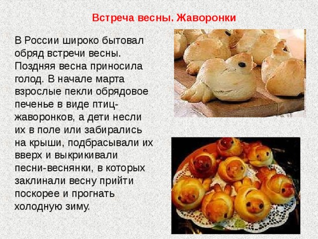 Встреча весны. Жаворонки В России широко бытовал обряд встречи весны. Поздняя весна приносила голод. В начале марта взрослые пекли обрядовое печенье в виде птиц-жаворонков, а дети несли их в поле или забирались на крыши, подбрасывали их вверх и выкрикивали песни-веснянки, в которых заклинали весну прийти поскорее и прогнать холодную зиму. 