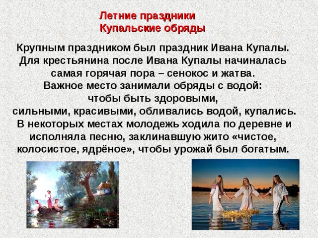 Летние праздники Купальские обряды Крупным праздником был праздник Ивана Купалы. Для крестьянина после Ивана Купалы начиналась самая горячая пора – сенокос и жатва. Важное место занимали обряды с водой: чтобы быть здоровыми, сильными, красивыми, обливались водой, купались. В некоторых местах молодежь ходила по деревне и исполняла песню, заклинавшую жито «чистое, колосистое, ядрёное», чтобы урожай был богатым. 