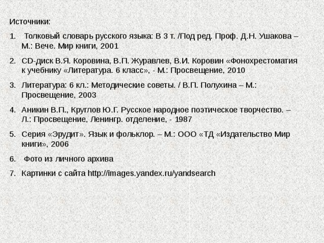 Источники:  Толковый словарь русского языка: В 3 т. /Под ред. Проф. Д.Н. Ушакова – М.: Вече. Мир книги, 2001 CD -диск В.Я. Коровина, В.П. Журавлев, В.И. Коровин «Фонохрестоматия к учебнику «Литература. 6 класс», - М.: Просвещение, 2010 Литература: 6 кл.: Методические советы. / В.П. Полухина – М.: Просвещение, 2003 Аникин В.П., Круглов Ю.Г. Русское народное поэтическое творчество. – Л.: Просвещение, Ленингр. отделение, - 1987 Серия «Эрудит». Язык и фольклор. – М.: ООО «ТД «Издательство Мир книги», 2006  Фото из личного архива Картинки с сайта http://images.yandex.ru/yandsearch 