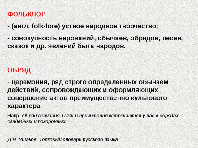 ФОЛЬКЛОР - (англ. folk-lore ) устное народное творчество;  совокупность верований, обычаев, обрядов, песен, сказок и др. явлений быта народов.  ОБРЯД  церемония, ряд строго определенных обычаем действий, сопровождающих и оформляющих совершение актов преимущественно культового характера. Напр. Обряд венчания. Плач и причитания встречаются у нас в обрядах свадебных и похоронных.  Д.Н. Ушаков. Толковый словарь русского языка 