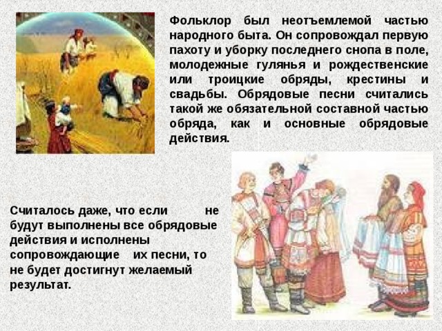 Фольклор был неотъемлемой частью народного быта. Он сопровождал первую пахоту и уборку последнего снопа в поле, молодежные гулянья и рождественские или троицкие обряды, крестины и свадьбы. Обрядовые песни считались такой же обязательной составной частью обряда, как и основные обрядовые действия. Считалось даже, что если не будут выполнены все обрядовые действия и исполнены сопровождающие их песни, то не будет достигнут желаемый результат. 