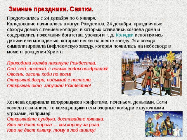 Зимние праздники. Святки. Продолжались с 24 декабря по 6 января. Колядование начиналось в канун Рождества, 24 декабря: праздничные обходы домов с пением колядок, в которых славились хозяева дома и содержались пожелания богатства, урожая и т. д. Колядки исполнялись детьми или молодежью, которые несли на шесте звезду. Эта звезда символизировала Вифлеемскую звезду, которая появилась на небосводе в момент рождения Христа. Приходила коляда накануне Рождества, Сей, вей, посевай, с новым годом поздравляй! Овсень, овсень ходи по всем! Открывай двери, подымай с постели, Открывай окно, запускай Рождество!   Хозяева одаривали колядовщиков конфетами, печеньем, деньгами. Если хозяева скупились, то колядовщики пели озорные колядки с шуточными угрозами, например: Открывайте сундуки, доставайте пятаки. Кто не даст пирога — мы корову за рога. Кто не даст пышку, тому в лоб шишку! 