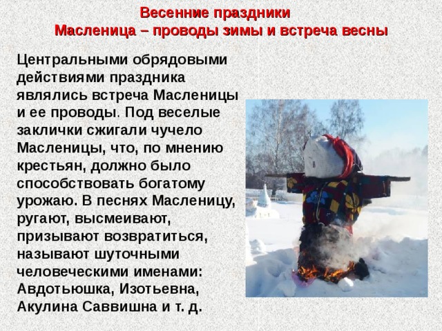 Весенние праздники  Масленица – проводы зимы и встреча весны Центральными обрядовыми действиями праздника являлись встреча Масленицы и ее проводы . Под веселые заклички сжигали чучело Масленицы, что, по мнению крестьян, должно было способствовать богатому урожаю. В песнях Масленицу, ругают, высмеивают, призывают возвратиться, называют шуточными человеческими именами: Авдотьюшка, Изотьевна, Акулина Саввишна и т. д. 