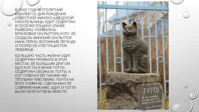 В 1992 году в столетний юбилей со дня рождения известной финско-шведской писательницы Эдит Сёдергран в посёлке Рощино (ранее Райвола), появилась бронзовая скульптура коту. Её создала финский скульптор Нина Терно, вспомнив легенду о поэтессе и её пушистом любимце.  Большую часть жизни Эдит Сёдергран прожила в этих местах. Её большим другом был кот по кличке Тотти. Сёдергран обожала Тотти, а кот отвечал ей такими же тёплыми чувствами. Почти на всех снимках, сделанных её современниками, Эдит и Тотти были запечатлены вместе. 