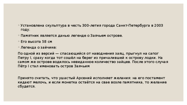 Установлена скульптура в честь 300-летия города Санкт-Петербурга в 2003 году. Памятник является данью легенде о Заячьем острове. Его высота 58 см Легенда о зайчике: По одной из версий — спасающийся от наводнения заяц, прыгнул на сапог Петру I, сразу когда тот сошёл на берег из причалившей к острову лодки. На самом же острове водилось невиданное количество зайцев. После этого случая Пётр I стал именовать остров Заячьим Принято считать, что ушастый Арсений исполняет желания: на его постамент кидают мелочь, и если монетка остаётся на свае возле памятника, то желание сбудется. 