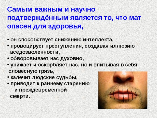 Самым важным и научно подтверждённым является то, что мат опасен для здоровья,    он способствует снижению интеллекта,  провоцирует преступления, создавая иллюзию  вседозволенности,  обворовывает нас духовно,  унижает и оскорбляет нас, но и впитывая в себя  словесную грязь,  калечит людские судьбы,  приводит к раннему старению и преждевременной  смерти. 