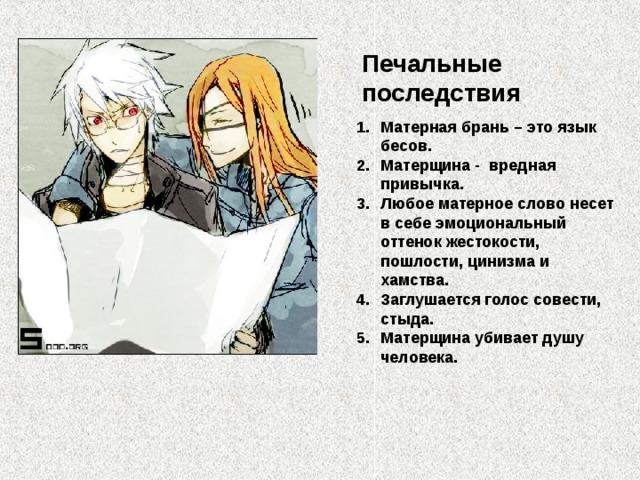 Печальные последствия Матерная брань – это язык бесов. Матерщина - вредная привычка. Любое матерное слово несет в себе эмоциональный оттенок жестокости, пошлости, цинизма и хамства. Заглушается голос совести, стыда. Матерщина убивает душу человека. 