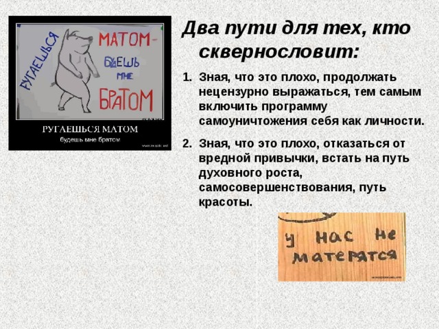 Два пути для тех, кто сквернословит: Зная, что это плохо, продолжать нецензурно выражаться, тем самым включить программу самоуничтожения себя как личности. Зная, что это плохо, отказаться от вредной привычки, встать на путь духовного роста, самосовершенствования, путь красоты.    