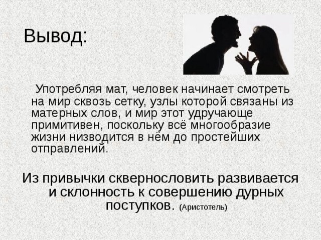 Употребляя мат, человек начинает смотреть на мир сквозь сетку, узлы которой связаны из матерных слов, и мир этот удручающе примитивен, поскольку всё многообразие жизни низводится в нём до простейших отправлений. Из привычки сквернословить развивается и склонность к совершению дурных поступков. (Аристотель) 