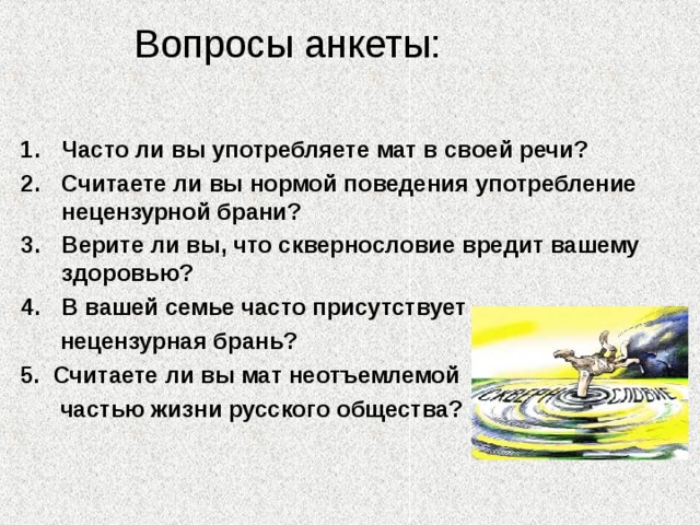  Вопросы анкеты:   Часто ли вы употребляете мат в своей речи? Считаете ли вы нормой поведения употребление нецензурной брани? Верите ли вы, что сквернословие вредит вашему здоровью? В вашей семье часто присутствует  нецензурная брань? 5. Считаете ли вы мат неотъемлемой  частью жизни русского общества? 