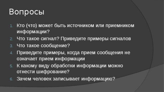 Вопросы Кто (что) может быть источником или приемником информации? Что такое сигнал? Приведите примеры сигналов Что такое сообщение? Приведите примеры, когда прием сообщения не означает прием информации К какому виду обработки информации можно отнести шифрование? Зачем человек записывает информацию? 