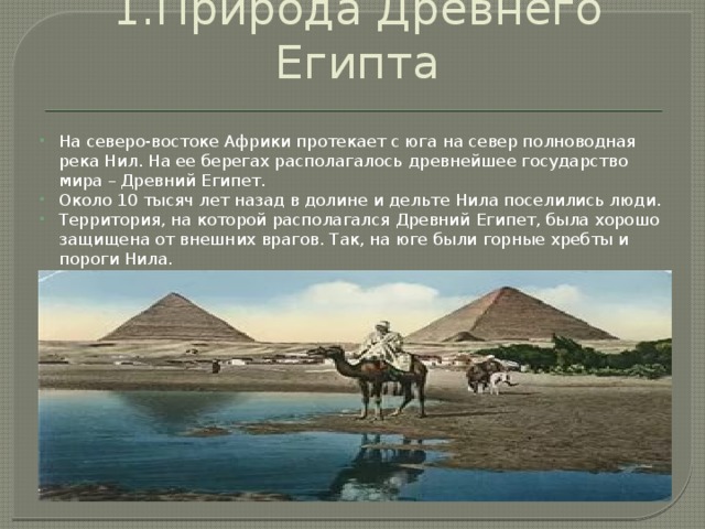 1.Природа Древнего Египта На северо-востоке Африки протекает с юга на север полноводная река Нил. На ее берегах располагалось древнейшее государство мира – Древний Египет. Около 10 тысяч лет назад в долине и дельте Нила поселились люди. Территория, на которой располагался Древний Египет, была хорошо защищена от внешних врагов. Так, на юге были горные хребты и пороги Нила. 