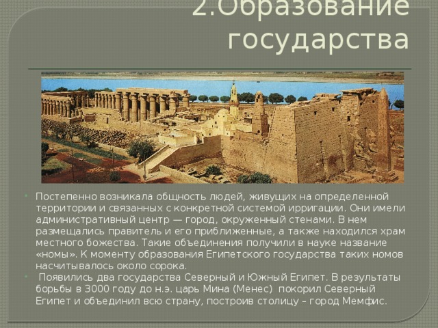 2.Образование государства Постепенно возникала общность людей, живущих на определенной территории и связанных с конкретной системой ирригации. Они имели административный центр — город, окруженный стенами. В нем размещались правитель и его приближенные, а также находился храм местного божества. Такие объединения получили в науке название «номы». К моменту образования Египетского государства таких номов насчитывалось около сорока.  Появились два государства Северный и Южный Египет. В результаты борьбы в 3000 году до н.э. царь Мина (Менес) покорил Северный Египет и объединил всю страну, построив столицу – город Мемфис. 