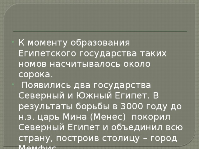 К моменту образования Египетского государства таких номов насчитывалось около сорока.  Появились два государства Северный и Южный Египет. В результаты борьбы в 3000 году до н.э. царь Мина (Менес) покорил Северный Египет и объединил всю страну, построив столицу – город Мемфис. 